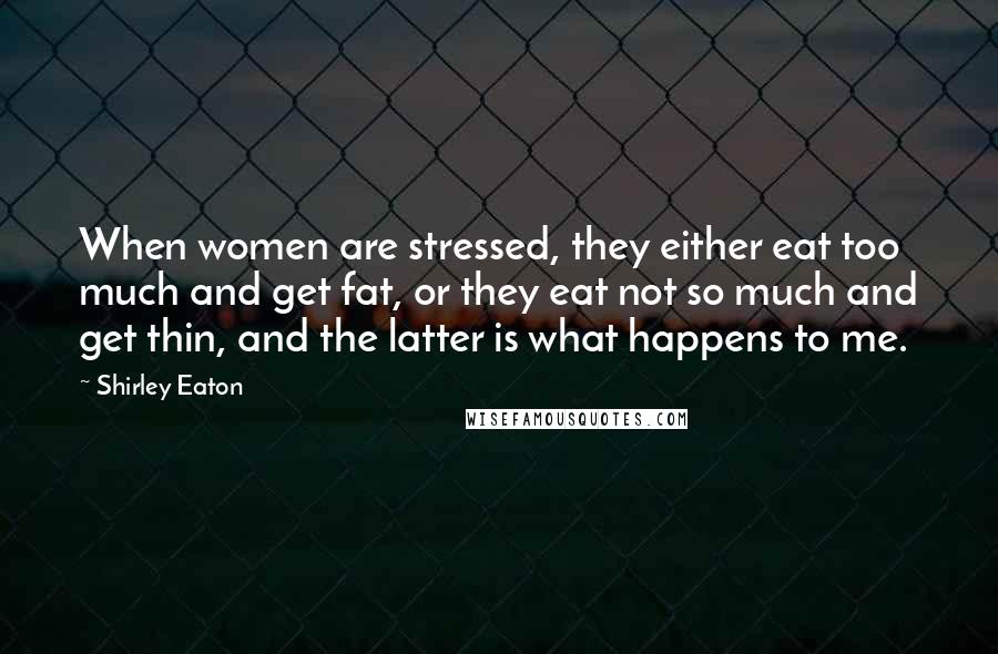 Shirley Eaton Quotes: When women are stressed, they either eat too much and get fat, or they eat not so much and get thin, and the latter is what happens to me.