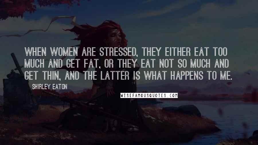 Shirley Eaton Quotes: When women are stressed, they either eat too much and get fat, or they eat not so much and get thin, and the latter is what happens to me.
