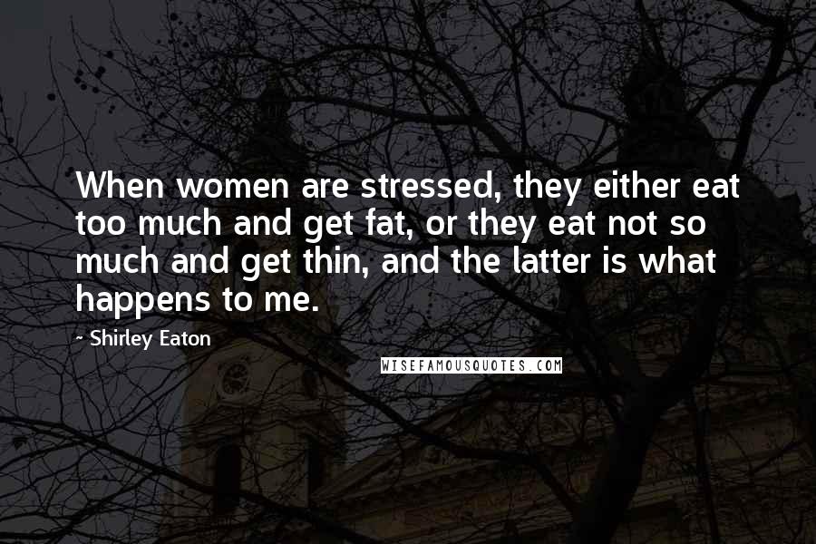 Shirley Eaton Quotes: When women are stressed, they either eat too much and get fat, or they eat not so much and get thin, and the latter is what happens to me.