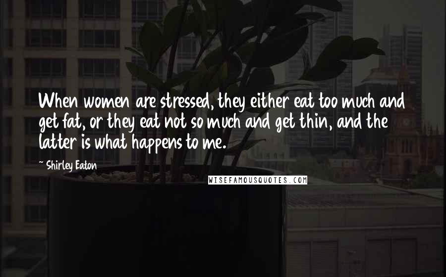 Shirley Eaton Quotes: When women are stressed, they either eat too much and get fat, or they eat not so much and get thin, and the latter is what happens to me.
