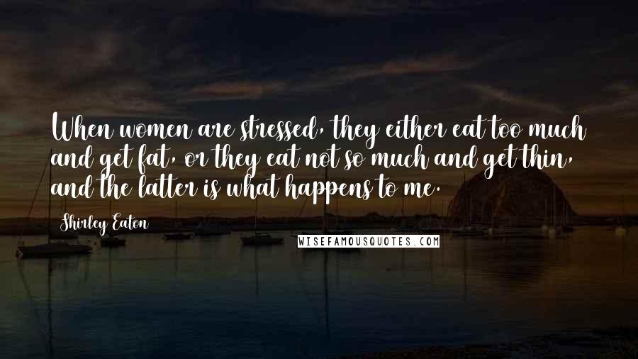 Shirley Eaton Quotes: When women are stressed, they either eat too much and get fat, or they eat not so much and get thin, and the latter is what happens to me.