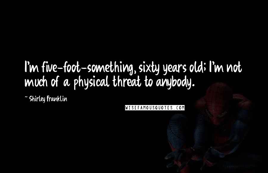 Shirley Franklin Quotes: I'm five-foot-something, sixty years old; I'm not much of a physical threat to anybody.