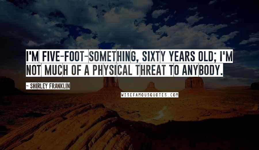 Shirley Franklin Quotes: I'm five-foot-something, sixty years old; I'm not much of a physical threat to anybody.