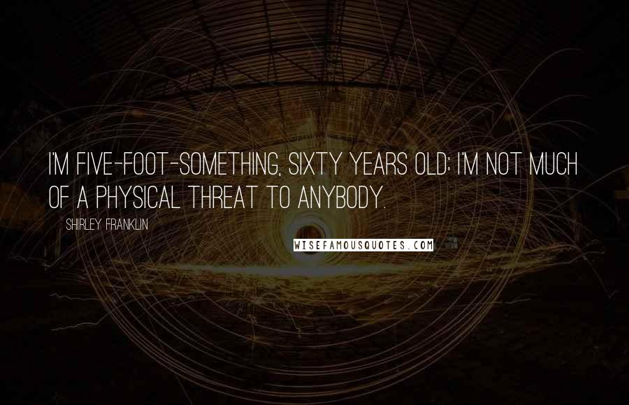 Shirley Franklin Quotes: I'm five-foot-something, sixty years old; I'm not much of a physical threat to anybody.