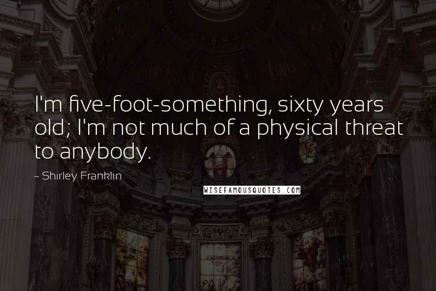 Shirley Franklin Quotes: I'm five-foot-something, sixty years old; I'm not much of a physical threat to anybody.