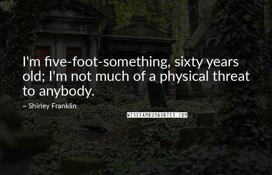 Shirley Franklin Quotes: I'm five-foot-something, sixty years old; I'm not much of a physical threat to anybody.
