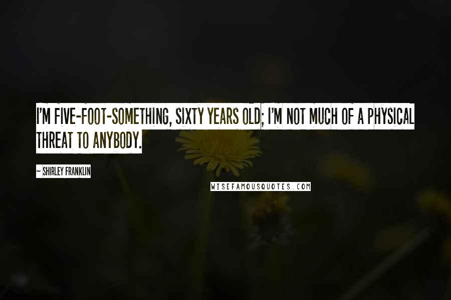 Shirley Franklin Quotes: I'm five-foot-something, sixty years old; I'm not much of a physical threat to anybody.