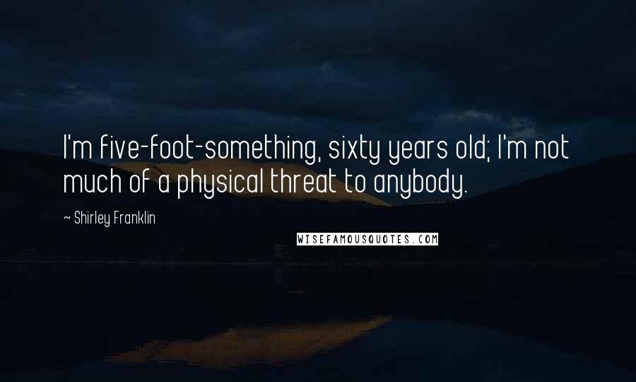 Shirley Franklin Quotes: I'm five-foot-something, sixty years old; I'm not much of a physical threat to anybody.