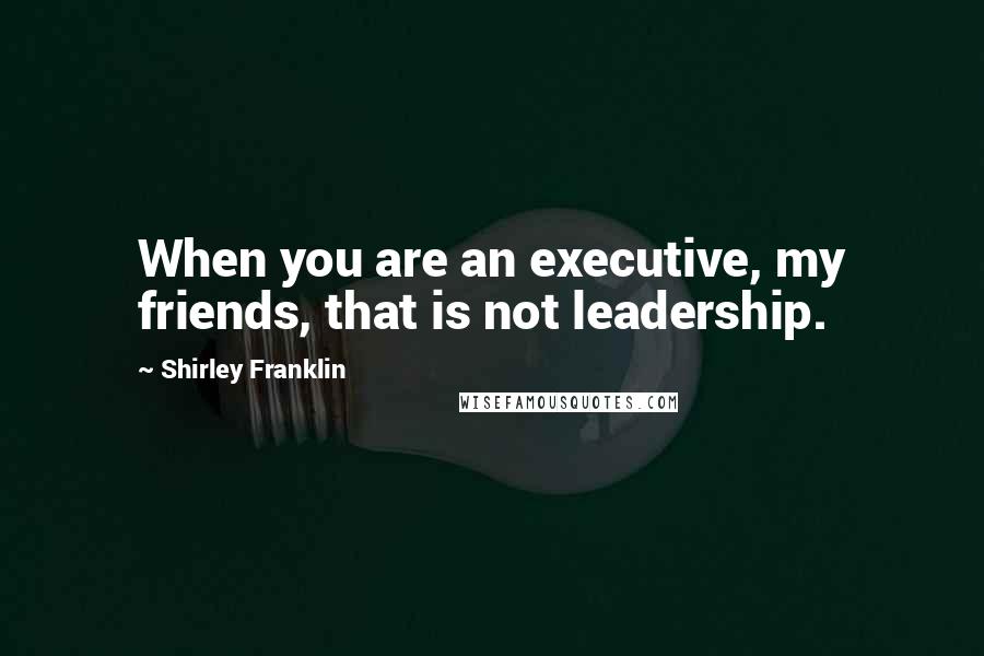 Shirley Franklin Quotes: When you are an executive, my friends, that is not leadership.