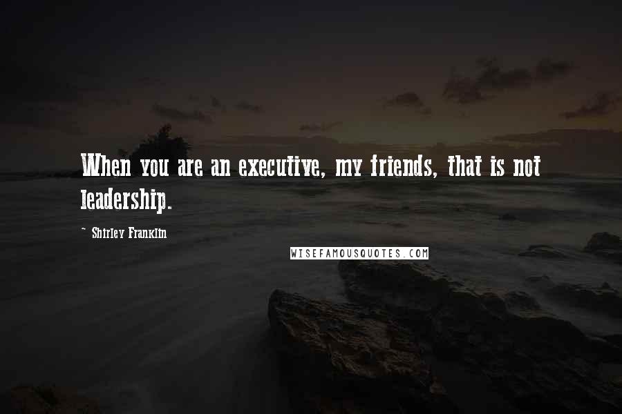 Shirley Franklin Quotes: When you are an executive, my friends, that is not leadership.