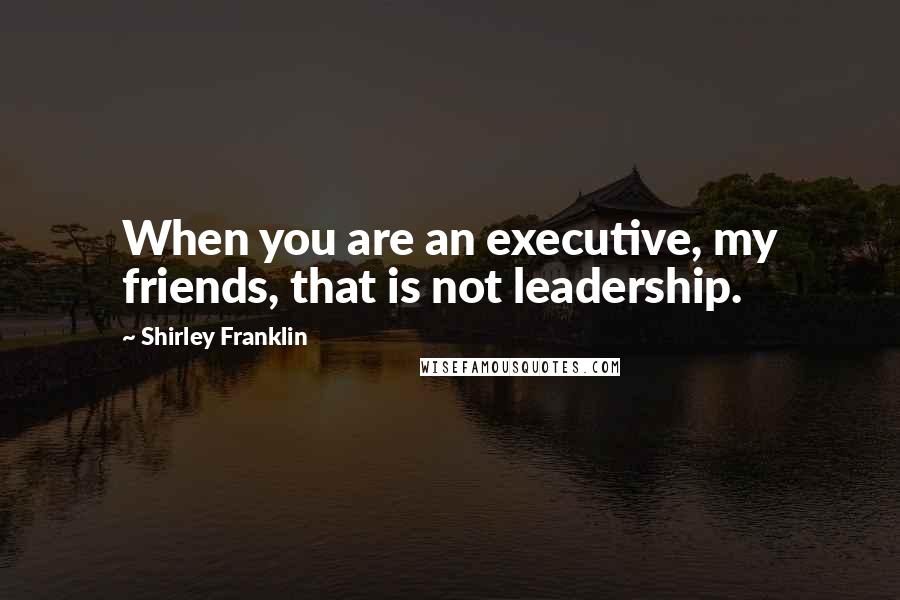 Shirley Franklin Quotes: When you are an executive, my friends, that is not leadership.