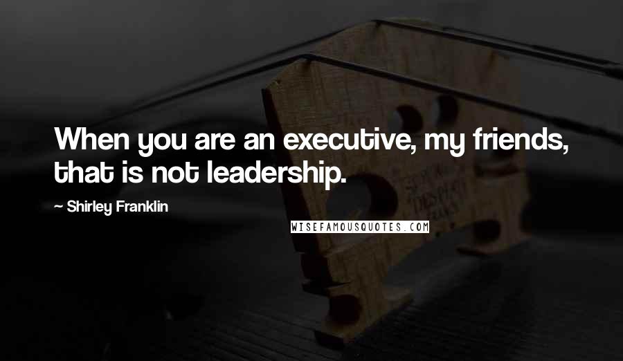 Shirley Franklin Quotes: When you are an executive, my friends, that is not leadership.