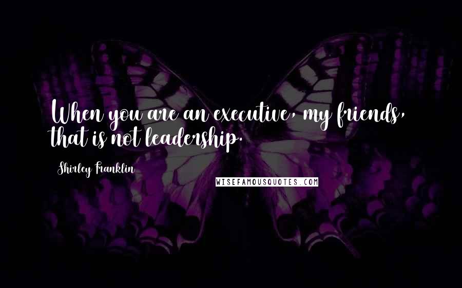 Shirley Franklin Quotes: When you are an executive, my friends, that is not leadership.