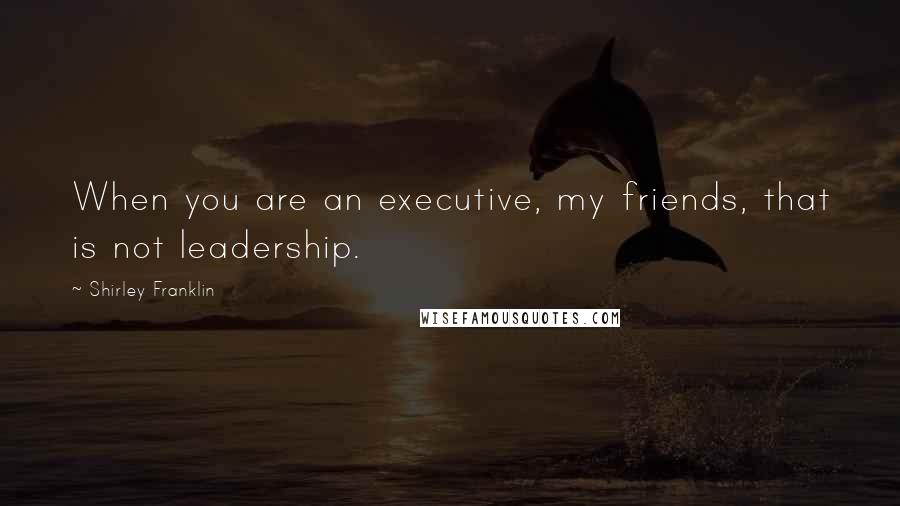 Shirley Franklin Quotes: When you are an executive, my friends, that is not leadership.