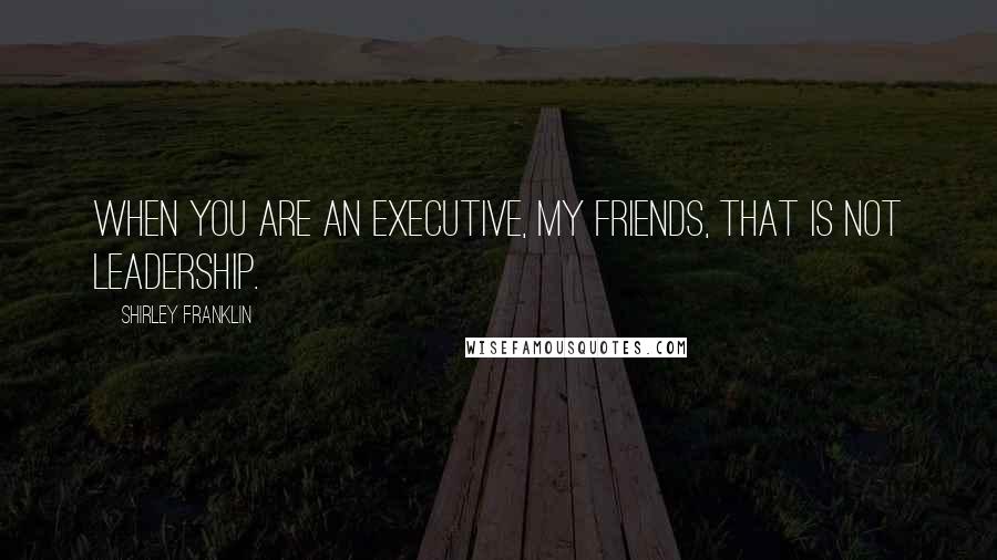 Shirley Franklin Quotes: When you are an executive, my friends, that is not leadership.