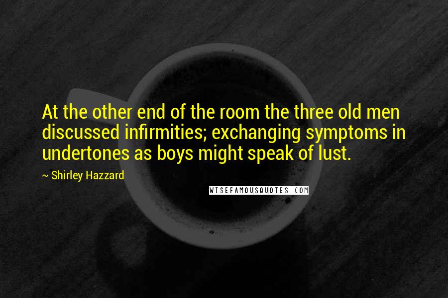 Shirley Hazzard Quotes: At the other end of the room the three old men discussed infirmities; exchanging symptoms in undertones as boys might speak of lust.