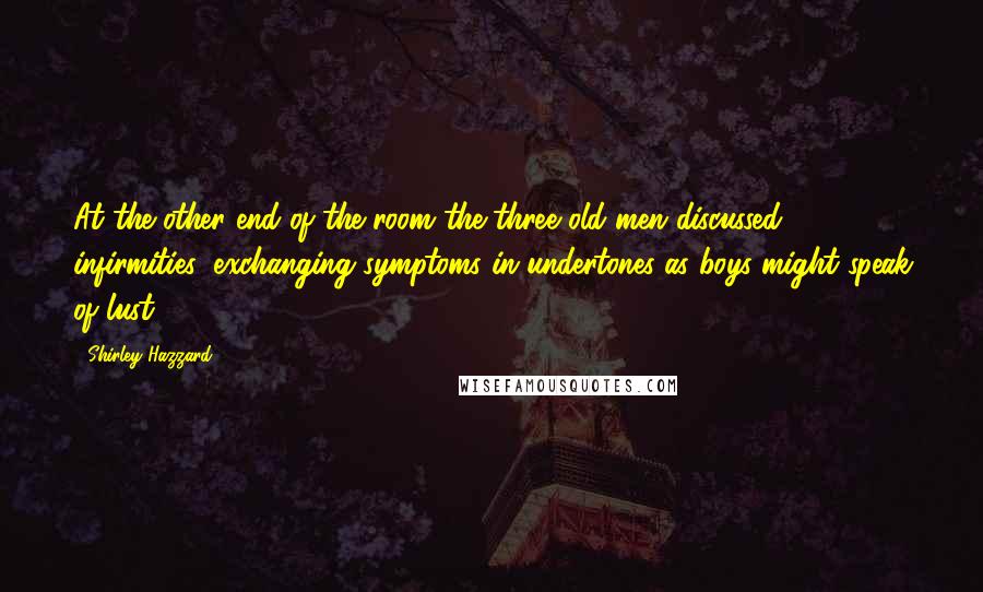 Shirley Hazzard Quotes: At the other end of the room the three old men discussed infirmities; exchanging symptoms in undertones as boys might speak of lust.
