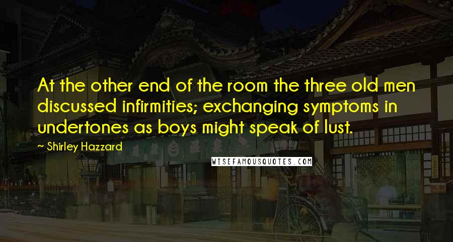 Shirley Hazzard Quotes: At the other end of the room the three old men discussed infirmities; exchanging symptoms in undertones as boys might speak of lust.