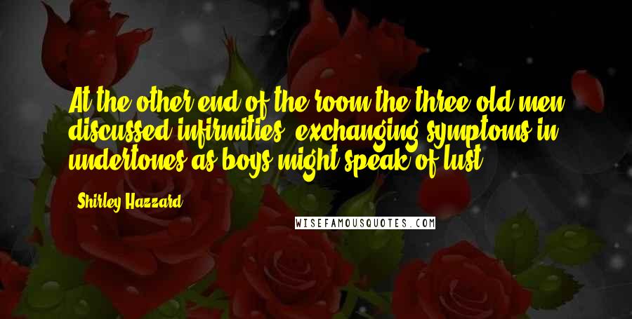 Shirley Hazzard Quotes: At the other end of the room the three old men discussed infirmities; exchanging symptoms in undertones as boys might speak of lust.