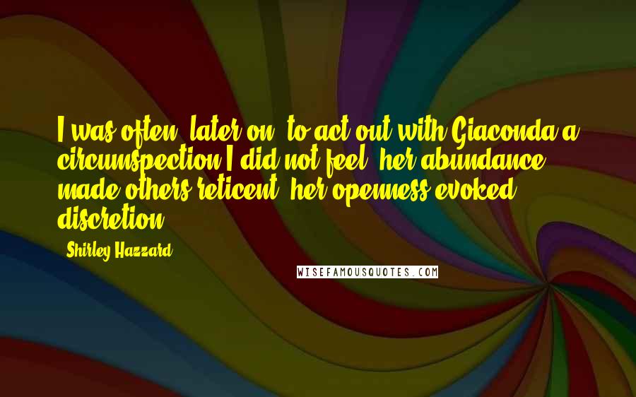 Shirley Hazzard Quotes: I was often, later on, to act out with Giaconda a circumspection I did not feel: her abundance made others reticent; her openness evoked discretion.