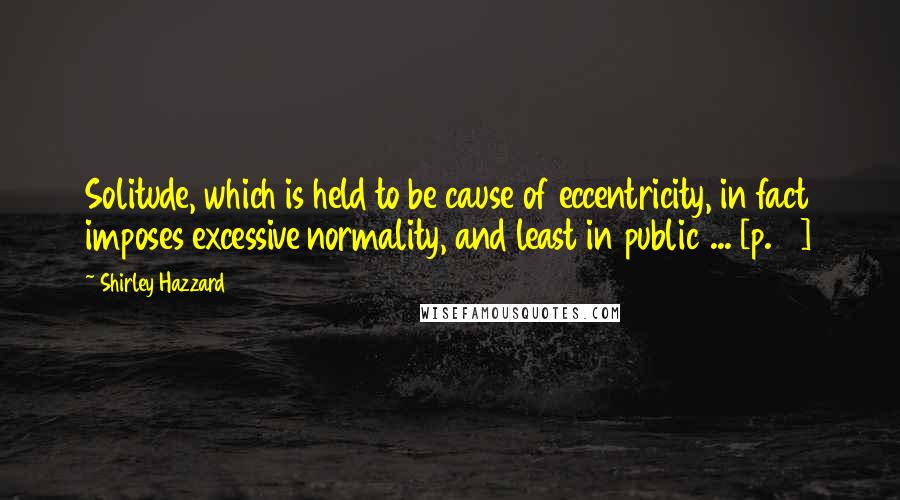 Shirley Hazzard Quotes: Solitude, which is held to be cause of eccentricity, in fact imposes excessive normality, and least in public ... [p. 7]