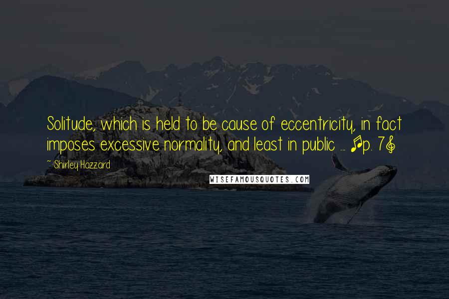 Shirley Hazzard Quotes: Solitude, which is held to be cause of eccentricity, in fact imposes excessive normality, and least in public ... [p. 7]