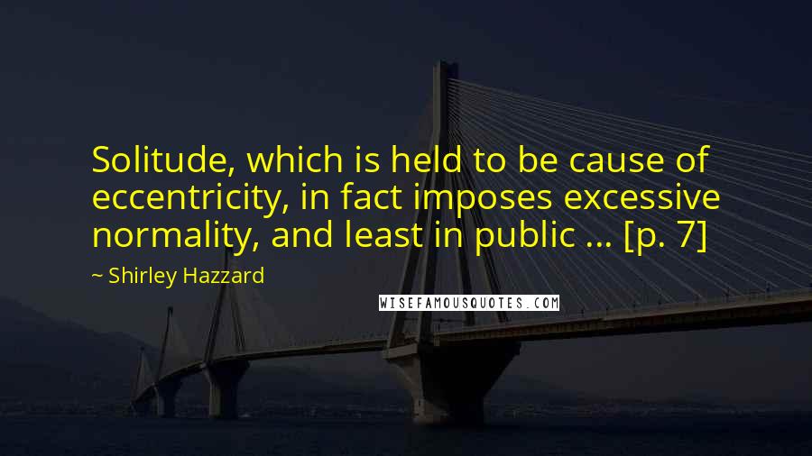 Shirley Hazzard Quotes: Solitude, which is held to be cause of eccentricity, in fact imposes excessive normality, and least in public ... [p. 7]