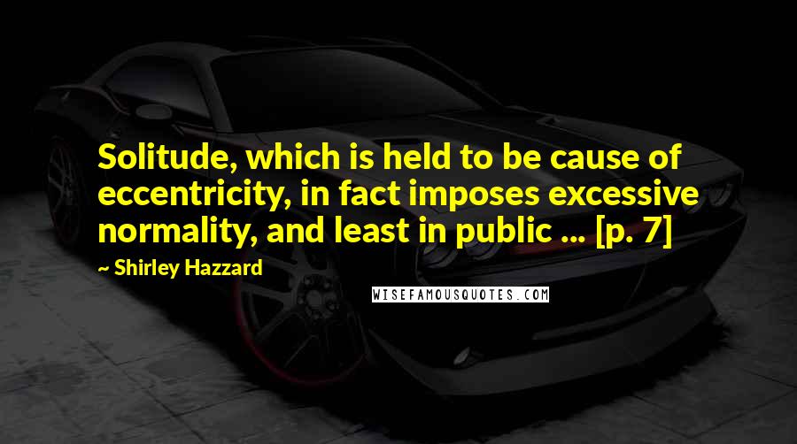Shirley Hazzard Quotes: Solitude, which is held to be cause of eccentricity, in fact imposes excessive normality, and least in public ... [p. 7]