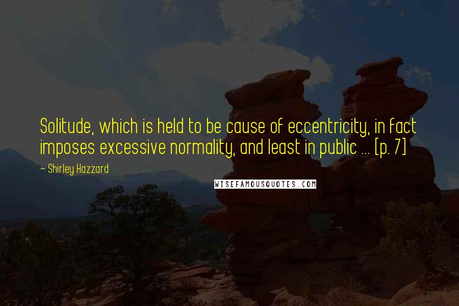 Shirley Hazzard Quotes: Solitude, which is held to be cause of eccentricity, in fact imposes excessive normality, and least in public ... [p. 7]