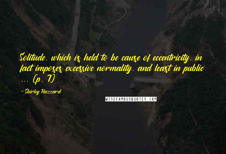 Shirley Hazzard Quotes: Solitude, which is held to be cause of eccentricity, in fact imposes excessive normality, and least in public ... [p. 7]