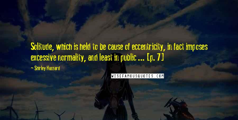 Shirley Hazzard Quotes: Solitude, which is held to be cause of eccentricity, in fact imposes excessive normality, and least in public ... [p. 7]