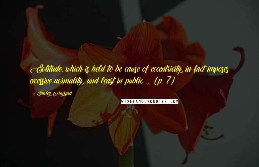 Shirley Hazzard Quotes: Solitude, which is held to be cause of eccentricity, in fact imposes excessive normality, and least in public ... [p. 7]