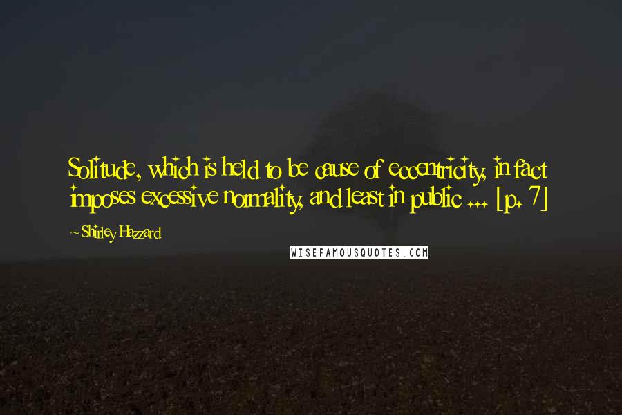 Shirley Hazzard Quotes: Solitude, which is held to be cause of eccentricity, in fact imposes excessive normality, and least in public ... [p. 7]