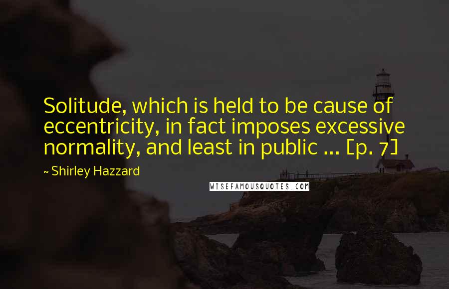 Shirley Hazzard Quotes: Solitude, which is held to be cause of eccentricity, in fact imposes excessive normality, and least in public ... [p. 7]