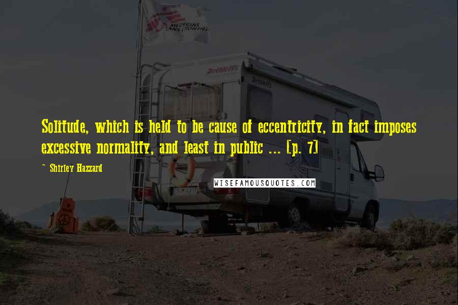 Shirley Hazzard Quotes: Solitude, which is held to be cause of eccentricity, in fact imposes excessive normality, and least in public ... [p. 7]