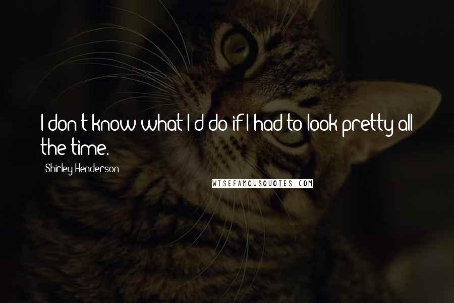 Shirley Henderson Quotes: I don't know what I'd do if I had to look pretty all the time.