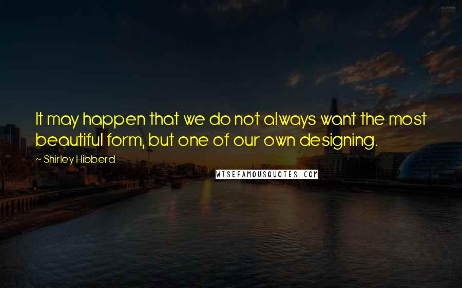 Shirley Hibberd Quotes: It may happen that we do not always want the most beautiful form, but one of our own designing.