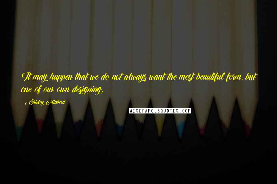 Shirley Hibberd Quotes: It may happen that we do not always want the most beautiful form, but one of our own designing.