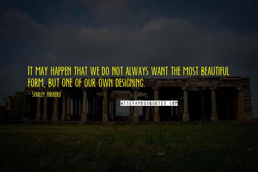 Shirley Hibberd Quotes: It may happen that we do not always want the most beautiful form, but one of our own designing.