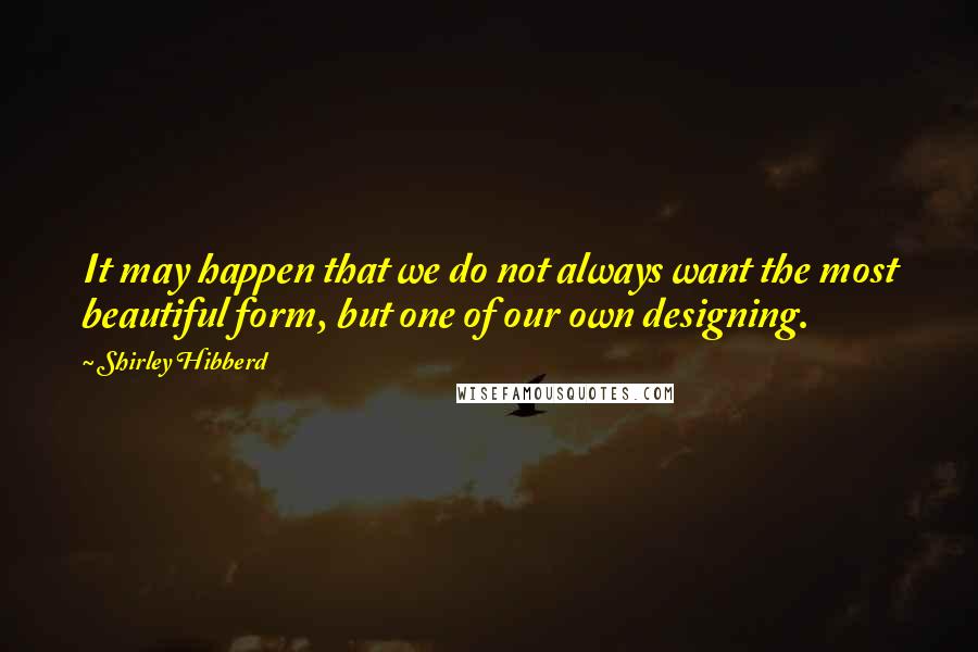 Shirley Hibberd Quotes: It may happen that we do not always want the most beautiful form, but one of our own designing.