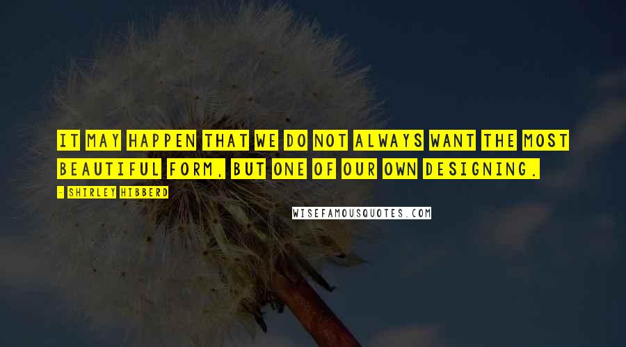 Shirley Hibberd Quotes: It may happen that we do not always want the most beautiful form, but one of our own designing.