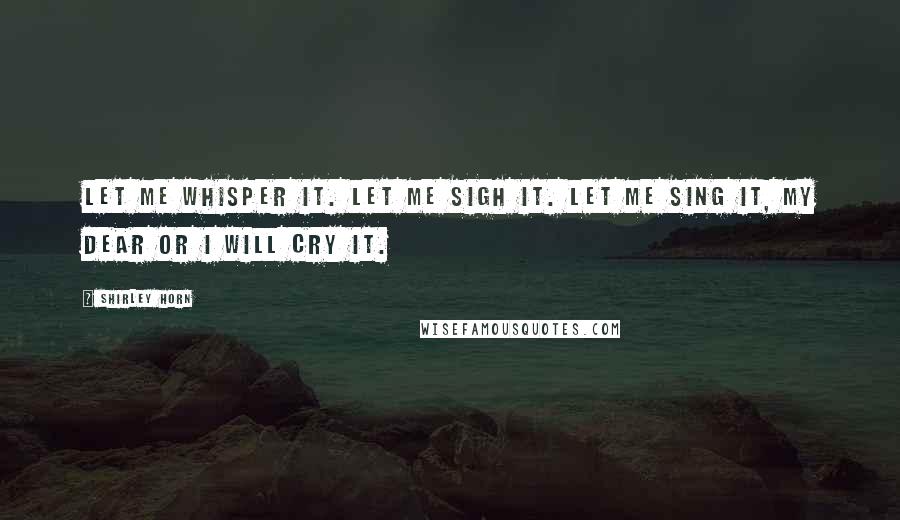 Shirley Horn Quotes: Let me whisper it. Let me sigh it. Let me sing it, my dear or I will cry it.