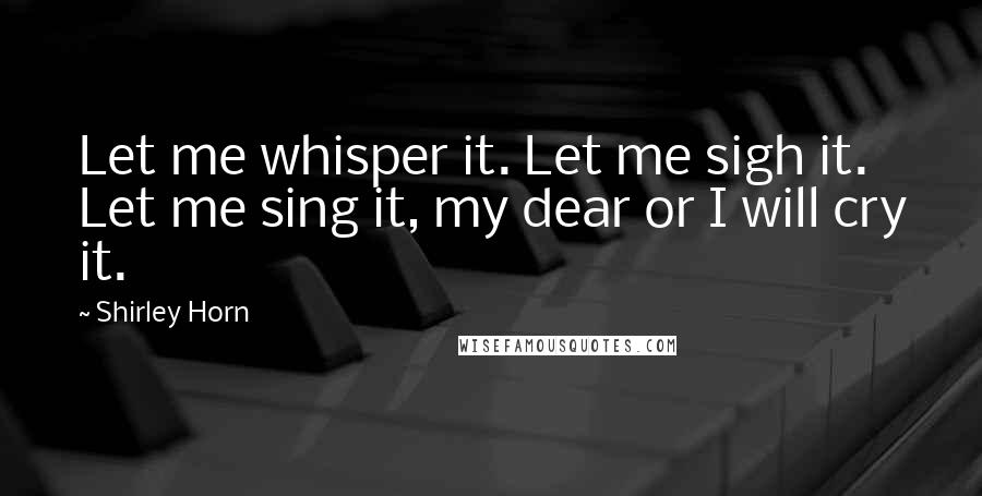 Shirley Horn Quotes: Let me whisper it. Let me sigh it. Let me sing it, my dear or I will cry it.