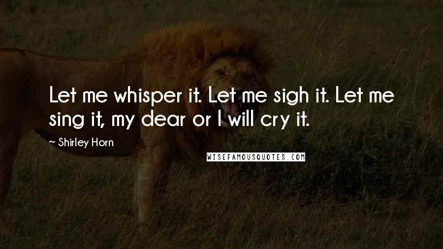 Shirley Horn Quotes: Let me whisper it. Let me sigh it. Let me sing it, my dear or I will cry it.