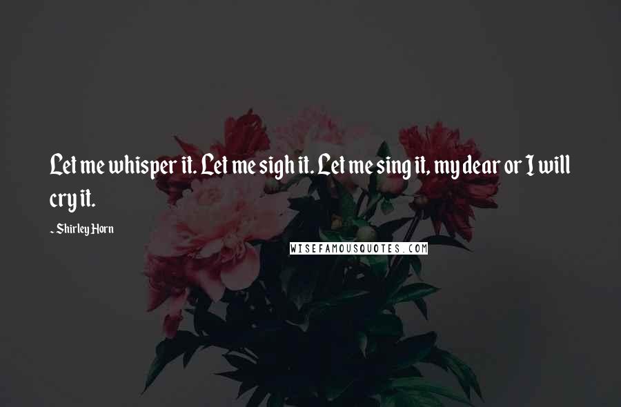 Shirley Horn Quotes: Let me whisper it. Let me sigh it. Let me sing it, my dear or I will cry it.