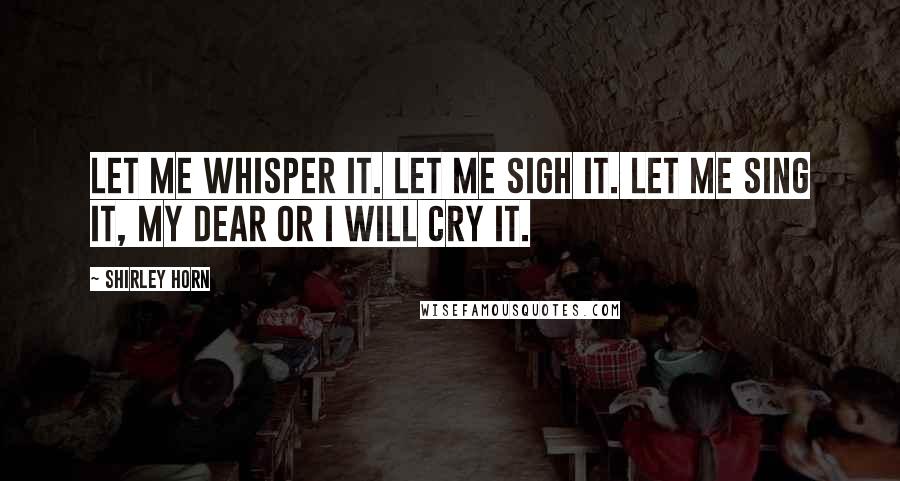 Shirley Horn Quotes: Let me whisper it. Let me sigh it. Let me sing it, my dear or I will cry it.