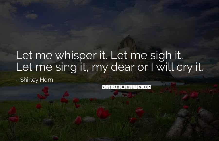 Shirley Horn Quotes: Let me whisper it. Let me sigh it. Let me sing it, my dear or I will cry it.