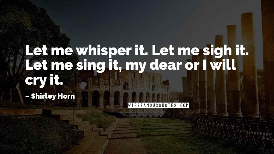Shirley Horn Quotes: Let me whisper it. Let me sigh it. Let me sing it, my dear or I will cry it.