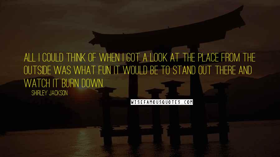 Shirley Jackson Quotes: All I could think of when I got a look at the place from the outside was what fun it would be to stand out there and watch it burn down.