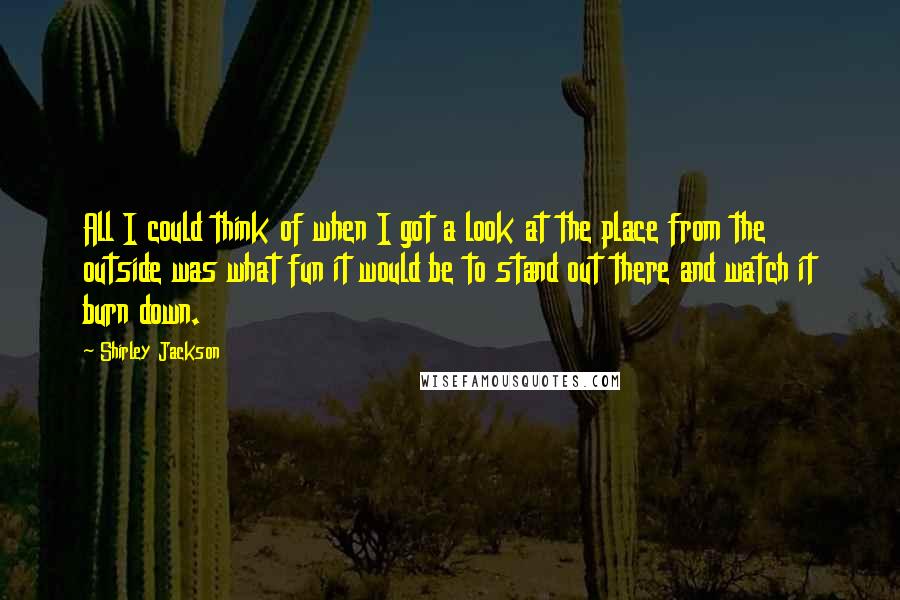Shirley Jackson Quotes: All I could think of when I got a look at the place from the outside was what fun it would be to stand out there and watch it burn down.